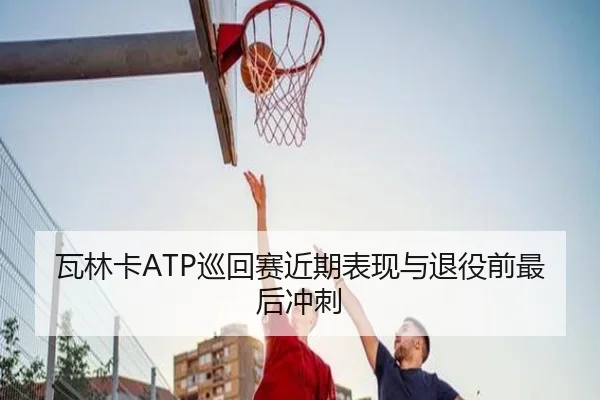 瓦林卡ATP巡回赛近期表现与退役前最后冲刺